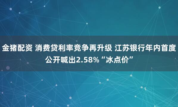 金猪配资 消费贷利率竞争再升级 江苏银行年内首度公开喊出2.58%“冰点价”