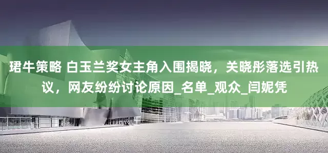珺牛策略 白玉兰奖女主角入围揭晓，关晓彤落选引热议，网友纷纷讨论原因_名单_观众_闫妮凭