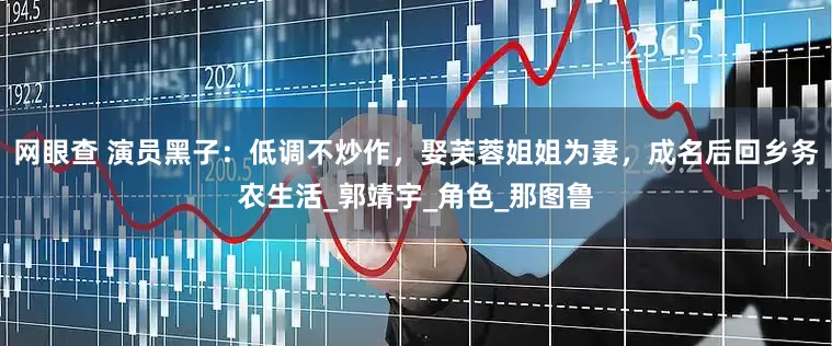 网眼查 演员黑子：低调不炒作，娶芙蓉姐姐为妻，成名后回乡务农生活_郭靖宇_角色_那图鲁