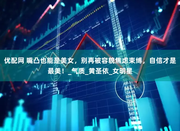 优配网 嘴凸也能是美女，别再被容貌焦虑束缚，自信才是最美！_气质_黄圣依_女明星