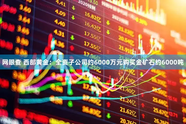 网眼查 西部黄金：全资子公司约6000万元购买金矿石约6000吨