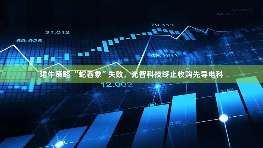 珺牛策略 “蛇吞象”失败，光智科技终止收购先导电科