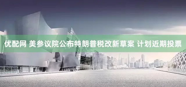 优配网 美参议院公布特朗普税改新草案 计划近期投票