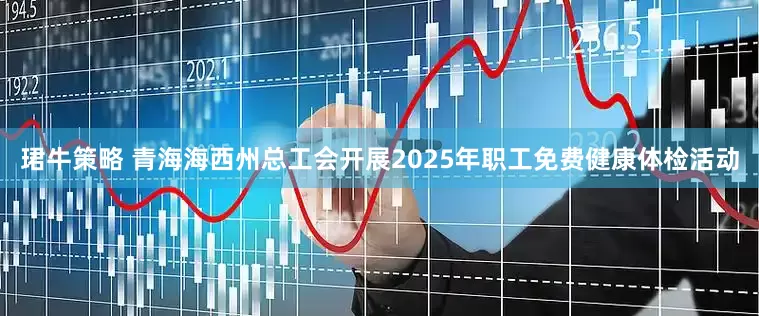 珺牛策略 青海海西州总工会开展2025年职工免费健康体检活动