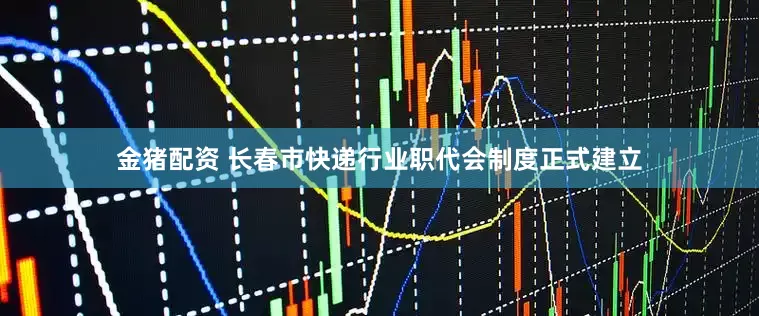 金猪配资 长春市快递行业职代会制度正式建立