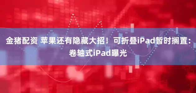 金猪配资 苹果还有隐藏大招！可折叠iPad暂时搁置：卷轴式iPad曝光