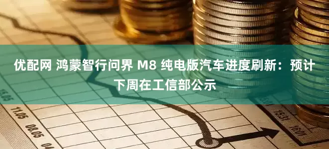 优配网 鸿蒙智行问界 M8 纯电版汽车进度刷新：预计下周在工信部公示