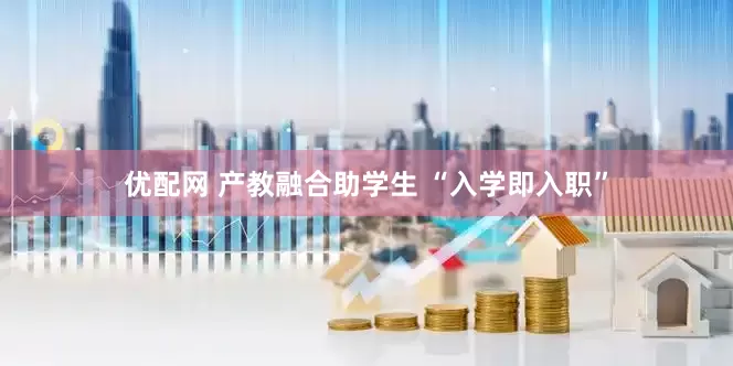优配网 产教融合助学生 “入学即入职”