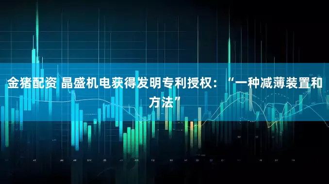 金猪配资 晶盛机电获得发明专利授权：“一种减薄装置和方法”