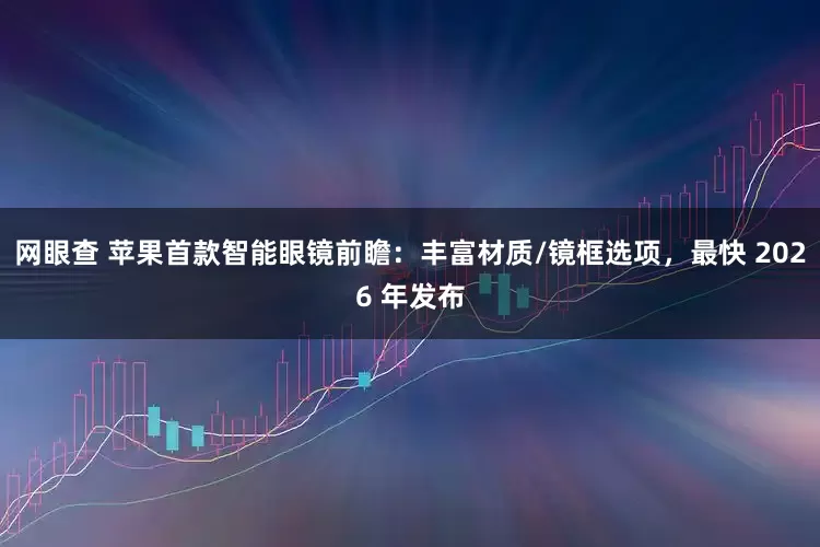 网眼查 苹果首款智能眼镜前瞻：丰富材质/镜框选项，最快 2026 年发布