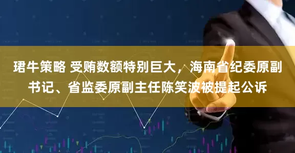 珺牛策略 受贿数额特别巨大，海南省纪委原副书记、省监委原副主任陈笑波被提起公诉