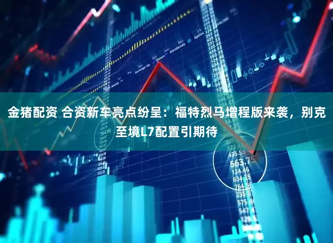 金猪配资 合资新车亮点纷呈：福特烈马增程版来袭，别克至境L7配置引期待