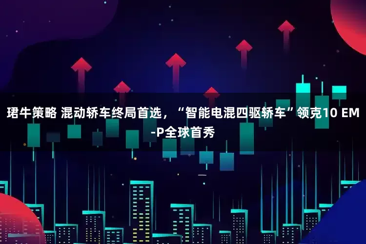 珺牛策略 混动轿车终局首选，“智能电混四驱轿车”领克10 EM-P全球首秀