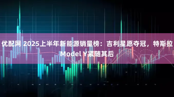 优配网 2025上半年新能源销量榜：吉利星愿夺冠，特斯拉Model Y紧随其后