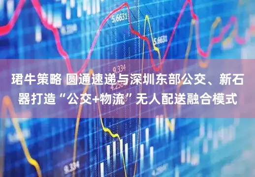 珺牛策略 圆通速递与深圳东部公交、新石器打造“公交+物流”无人配送融合模式