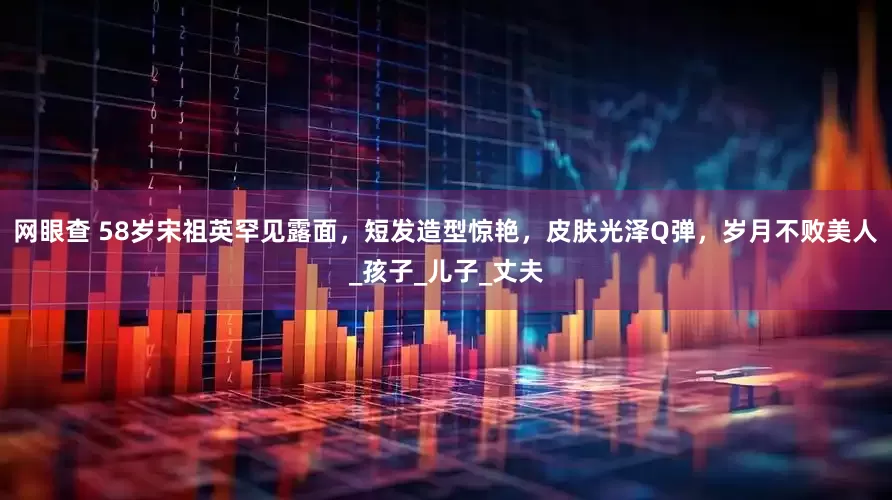 网眼查 58岁宋祖英罕见露面，短发造型惊艳，皮肤光泽Q弹，岁月不败美人_孩子_儿子_丈夫