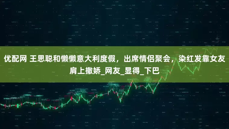 优配网 王思聪和懒懒意大利度假，出席情侣聚会，染红发靠女友肩上撒娇_网友_显得_下巴