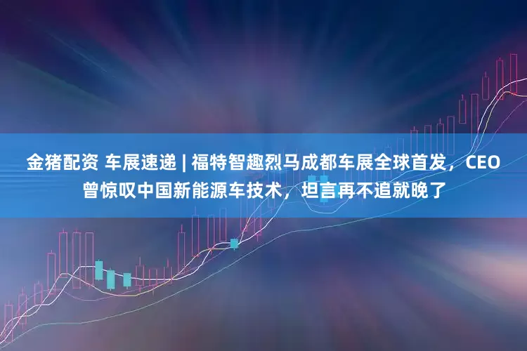 金猪配资 车展速递 | 福特智趣烈马成都车展全球首发，CEO曾惊叹中国新能源车技术，坦言再不追就晚了