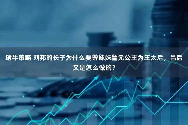 珺牛策略 刘邦的长子为什么要尊妹妹鲁元公主为王太后，吕后又是怎么做的？