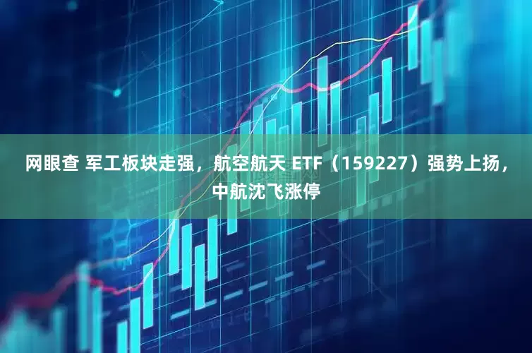 网眼查 军工板块走强,航空航天 ETF(159227)强势上扬,中航沈飞涨停