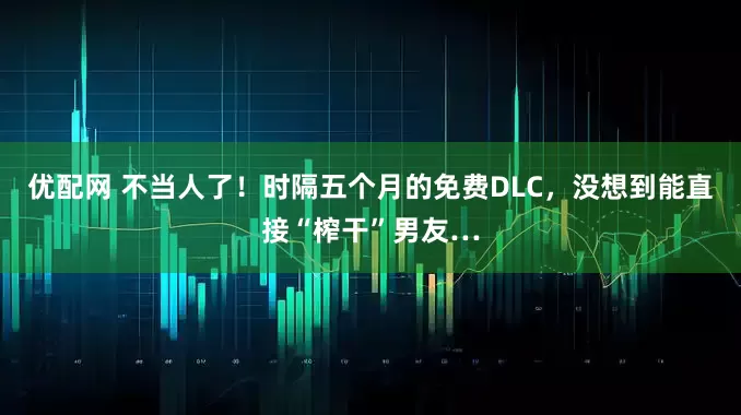 优配网 不当人了！时隔五个月的免费DLC，没想到能直接“榨干”男友…