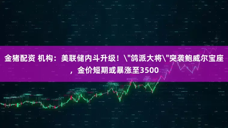 金猪配资 机构：美联储内斗升级！＂鸽派大将＂突袭鲍威尔宝座，金价短期或暴涨至3500