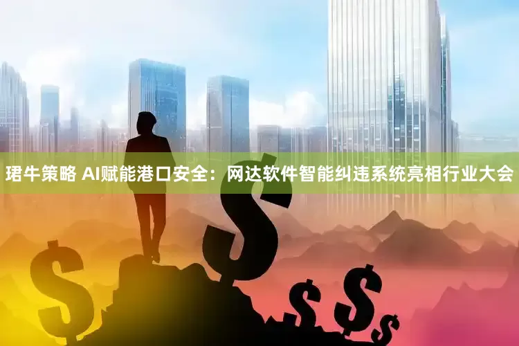 珺牛策略 AI赋能港口安全：网达软件智能纠违系统亮相行业大会