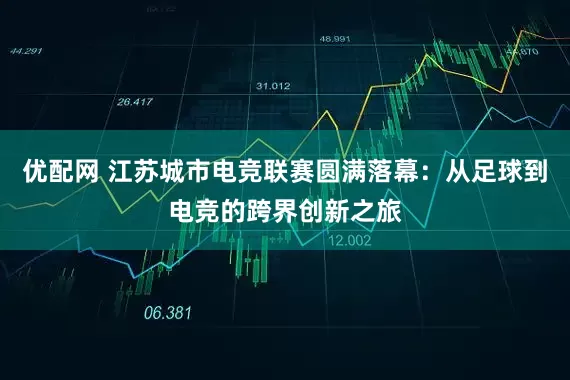 优配网 江苏城市电竞联赛圆满落幕：从足球到电竞的跨界创新之旅